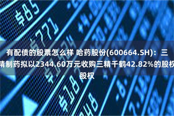 有配债的股票怎么样 哈药股份(600664.SH)：三精制药拟以2344.60万元收购三精千鹤42.82%的股权