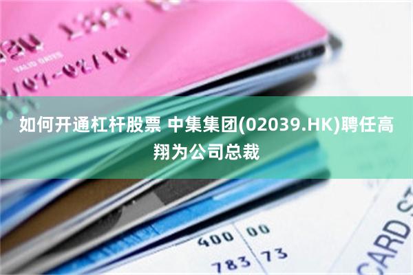 如何开通杠杆股票 中集集团(02039.HK)聘任高翔为公司总裁