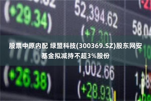 股票中原内配 绿盟科技(300369.SZ)股东网安基金拟减持不超3%股份