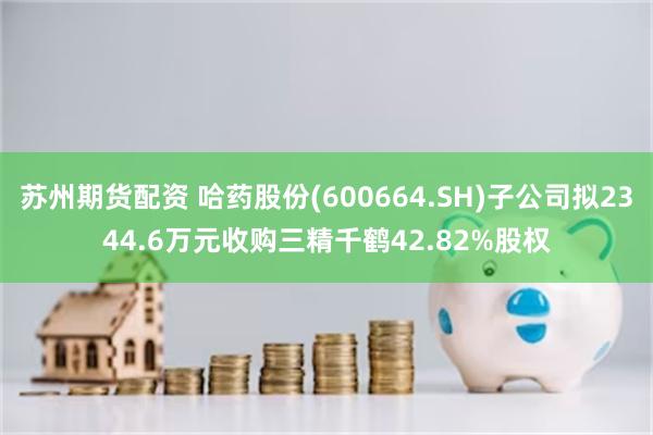 苏州期货配资 哈药股份(600664.SH)子公司拟2344.6万元收购三精千鹤42.82%股权