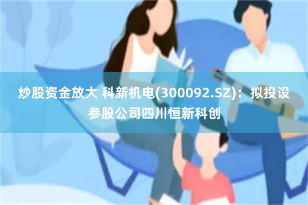 炒股资金放大 科新机电(300092.SZ)：拟投设参股公司四川恒新科创