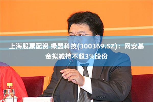 上海股票配资 绿盟科技(300369.SZ)：网安基金拟减持不超3%股份