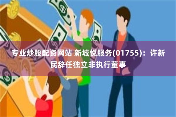专业炒股配资网站 新城悦服务(01755)：许新民辞任独立非执行董事