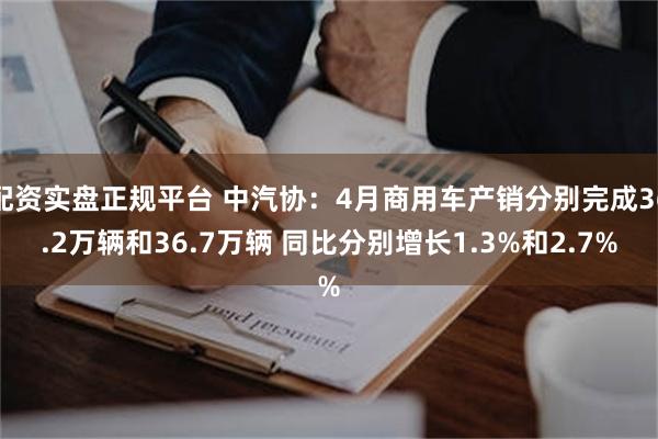 配资实盘正规平台 中汽协：4月商用车产销分别完成36.2万辆和36.7万辆 同比分别增长1.3%和2.7%