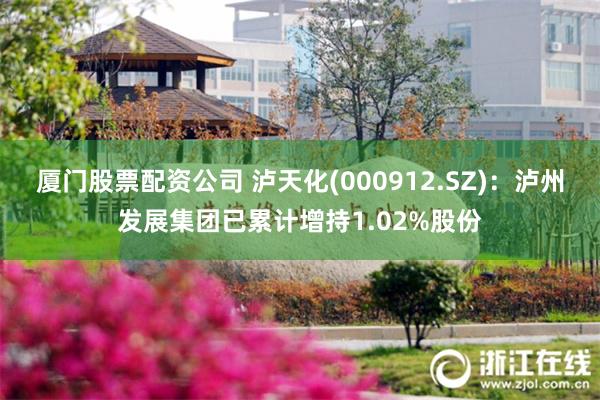厦门股票配资公司 泸天化(000912.SZ)：泸州发展集团已累计增持1.02%股份