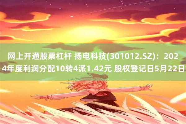 网上开通股票杠杆 扬电科技(301012.SZ):2024年度利润分配10转4派1.42元 股权登记日5月22日