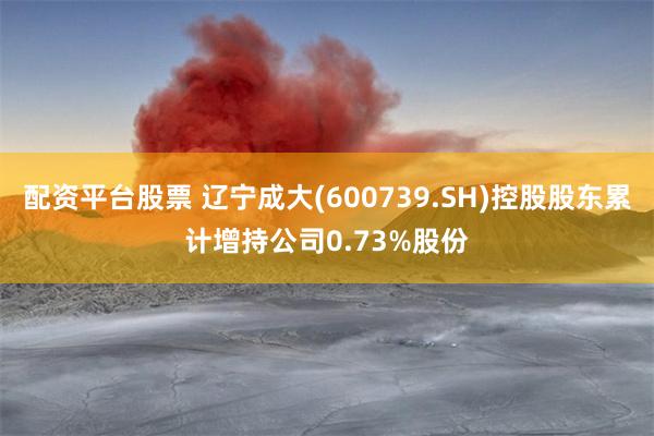 配资平台股票 辽宁成大(600739.SH)控股股东累计增持公司0.73%股份