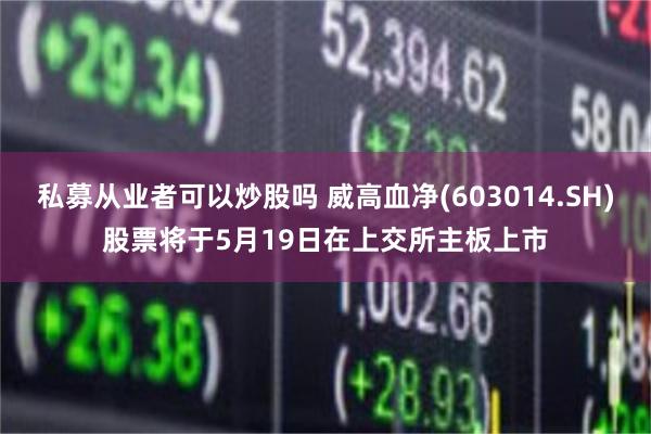 私募从业者可以炒股吗 威高血净(603014.SH)股票将于5月19日在上交所主板上市
