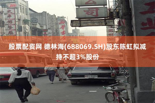 股票配资网 德林海(688069.SH)股东陈虹拟减持不超3%股份