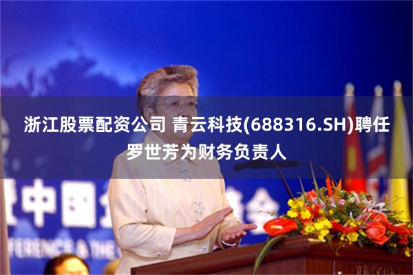 浙江股票配资公司 青云科技(688316.SH)聘任罗世芳为财务负责人