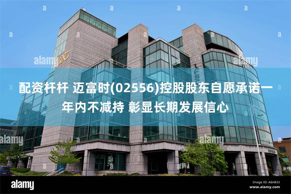 配资杆杆 迈富时(02556)控股股东自愿承诺一年内不减持 彰显长期发展信心