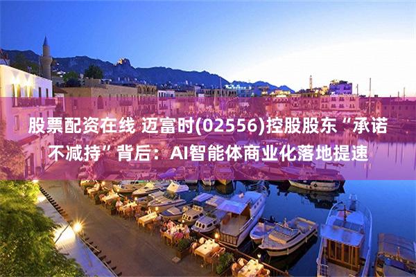 股票配资在线 迈富时(02556)控股股东“承诺不减持”背后：AI智能体商业化落地提速