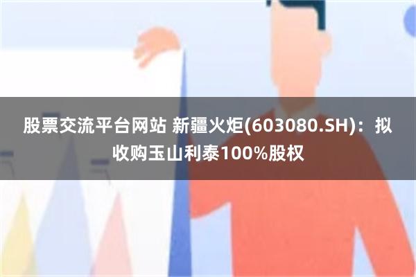 股票交流平台网站 新疆火炬(603080.SH)：拟收购玉山利泰100%股权