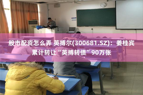 股市配资怎么弄 英搏尔(300681.SZ)：姜桂宾累计转让“英搏转债”90万张