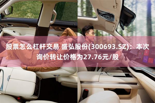 股票怎么杠杆交易 盛弘股份(300693.SZ)：本次询价转让价格为27.76元/股