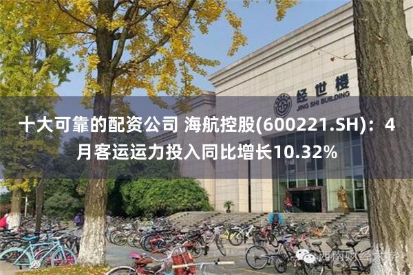 十大可靠的配资公司 海航控股(600221.SH)：4月客运运力投入同比增长10.32%