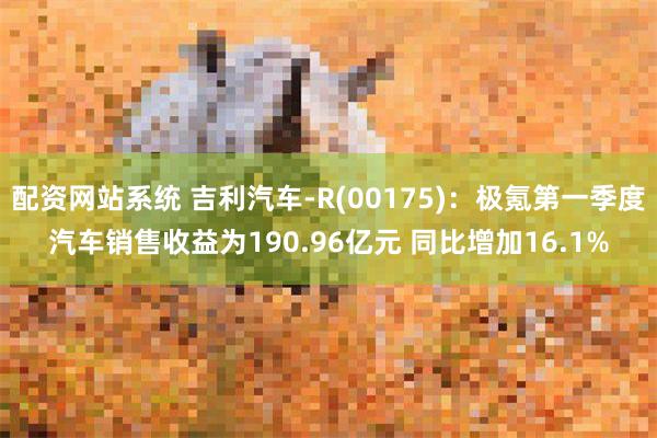 配资网站系统 吉利汽车-R(00175)：极氪第一季度汽车销售收益为190.96亿元 同比增加16.1%