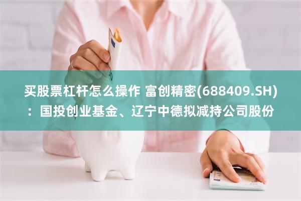买股票杠杆怎么操作 富创精密(688409.SH)：国投创业基金、辽宁中德拟减持公司股份