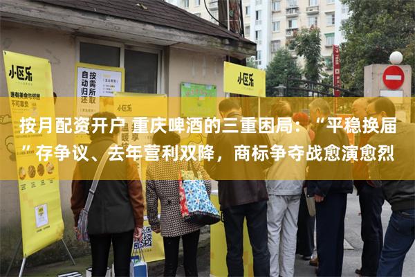 按月配资开户 重庆啤酒的三重困局:“平稳换届”存争议、去年营利双降,商标争夺战愈演愈烈