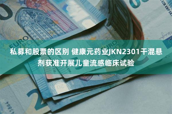 私募和股票的区别 健康元药业JKN2301干混悬剂获准开展儿童流感临床试验