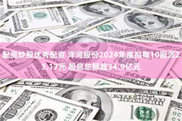 配资炒股优秀配资 洋河股份2024年度拟每10股派23.17元 股息总额超34.9亿元