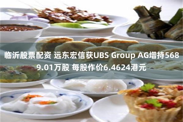 临沂股票配资 远东宏信获UBS Group AG增持5689.01万股 每股作价6.4624港元
