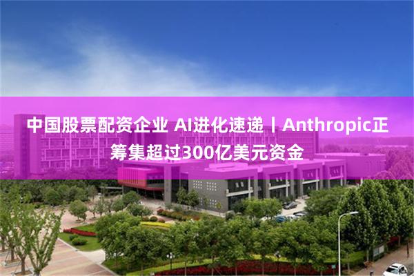 中国股票配资企业 AI进化速递丨Anthropic正筹集超过300亿美元资金