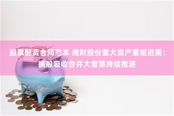 股票配资合同范本 湘财股份重大资产重组进展:换股吸收合并大智慧持续推进