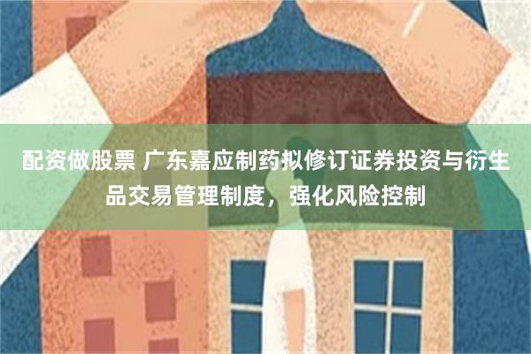 配资做股票 广东嘉应制药拟修订证券投资与衍生品交易管理制度，强化风险控制