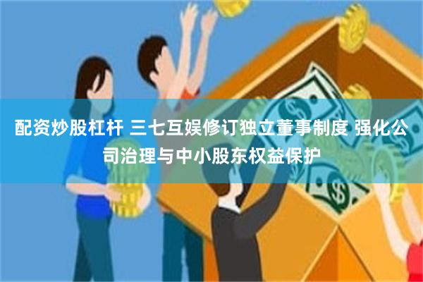 配资炒股杠杆 三七互娱修订独立董事制度 强化公司治理与中小股东权益保护