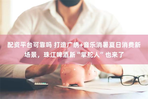 配资平台可靠吗 打造广绣+音乐消暑夏日消费新场景，珠江啤酒新“掌舵人”也来了