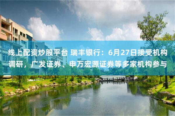 线上配资炒股平台 瑞丰银行：6月27日接受机构调研，广发证券、申万宏源证券等多家机构参与