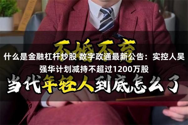 什么是金融杠杆炒股 数字政通最新公告：实控人吴强华计划减持不超过1200万股