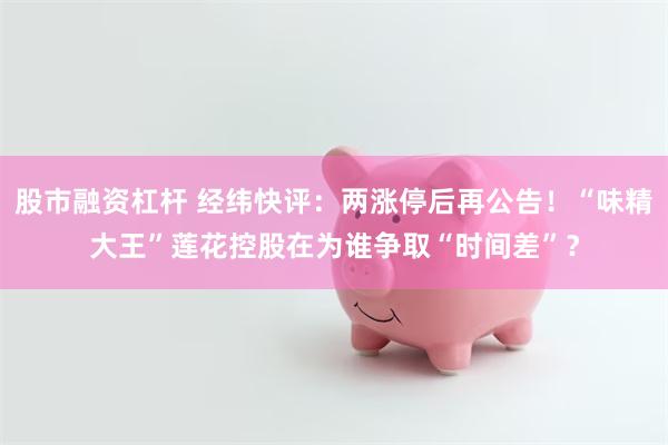 股市融资杠杆 经纬快评：两涨停后再公告！“味精大王”莲花控股在为谁争取“时间差”？