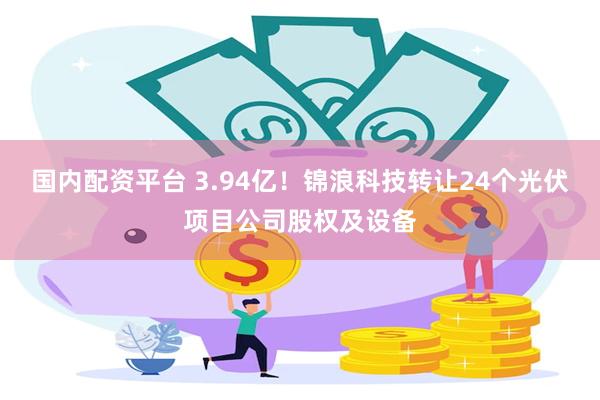 国内配资平台 3.94亿!锦浪科技转让24个光伏项目公司股权及设备