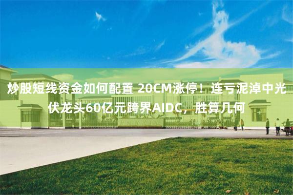 炒股短线资金如何配置 20CM涨停！连亏泥淖中光伏龙头60亿元跨界AIDC，胜算几何