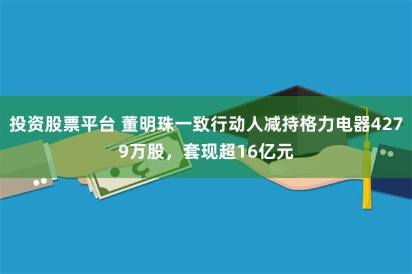 投资股票平台 董明珠一致行动人减持格力电器4279万股，套现超16亿元
