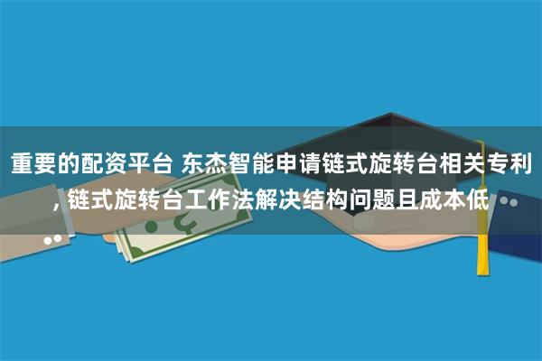 重要的配资平台 东杰智能申请链式旋转台相关专利, 链式旋转台工作法解决结构问题且成本低