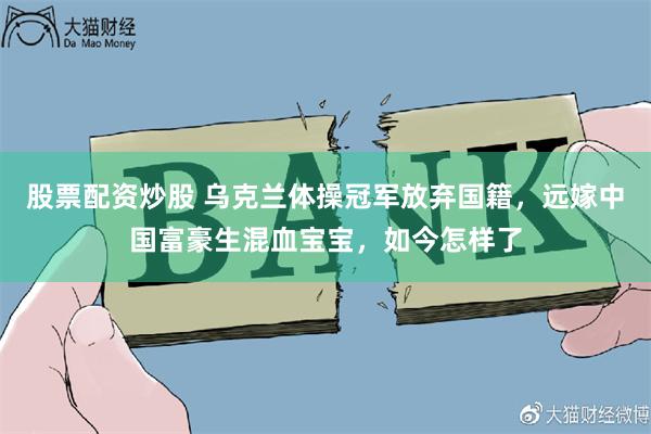 股票配资炒股 乌克兰体操冠军放弃国籍，远嫁中国富豪生混血宝宝，如今怎样了
