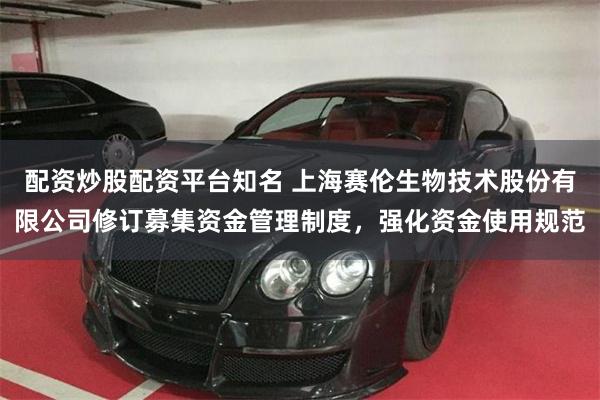 配资炒股配资平台知名 上海赛伦生物技术股份有限公司修订募集资金管理制度，强化资金使用规范