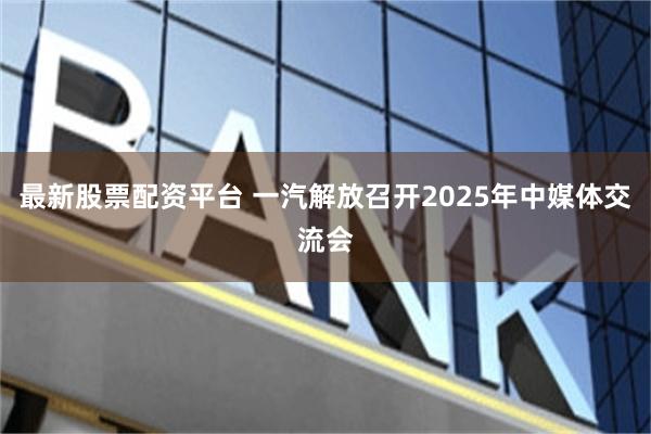 最新股票配资平台 一汽解放召开2025年中媒体交流会