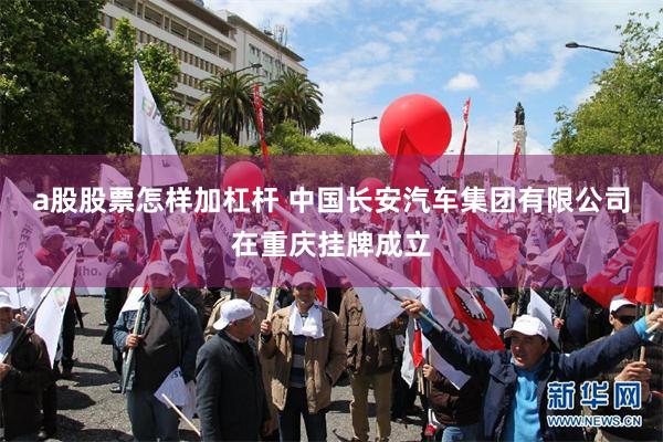a股股票怎样加杠杆 中国长安汽车集团有限公司在重庆挂牌成立