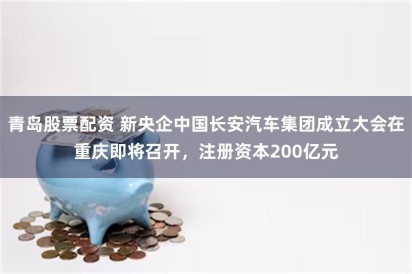 青岛股票配资 新央企中国长安汽车集团成立大会在重庆即将召开，注册资本200亿元
