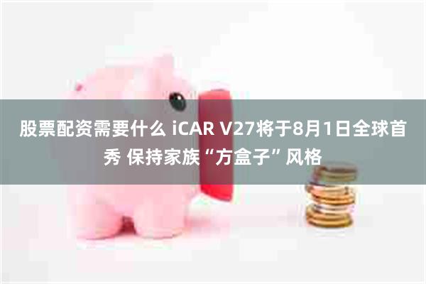 股票配资需要什么 iCAR V27将于8月1日全球首秀 保持家族“方盒子”风格