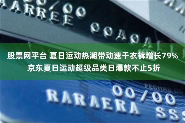 股票网平台 夏日运动热潮带动速干衣裤增长79% 京东夏日运动超级品类日爆款不止5折