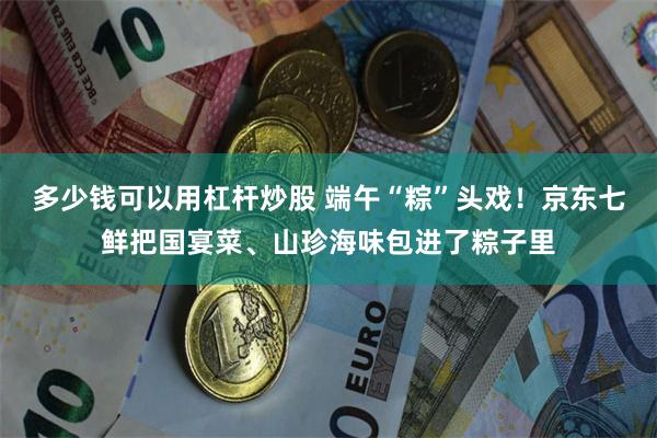 多少钱可以用杠杆炒股 端午“粽”头戏！京东七鲜把国宴菜、山珍海味包进了粽子里