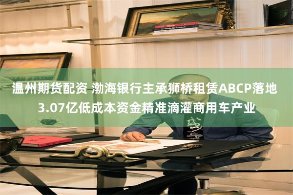 温州期货配资 渤海银行主承狮桥租赁ABCP落地 3.07亿低成本资金精准滴灌商用车产业
