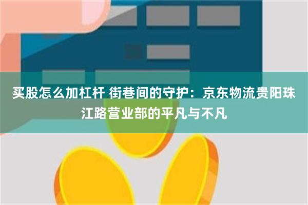 买股怎么加杠杆 街巷间的守护：京东物流贵阳珠江路营业部的平凡与不凡