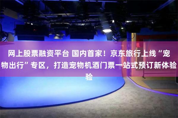 网上股票融资平台 国内首家！京东旅行上线“宠物出行”专区，打造宠物机酒门票一站式预订新体验