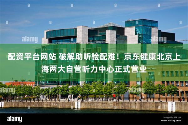 配资平台网站 破解助听验配难!京东健康北京上海两大自营听力中心正式营业